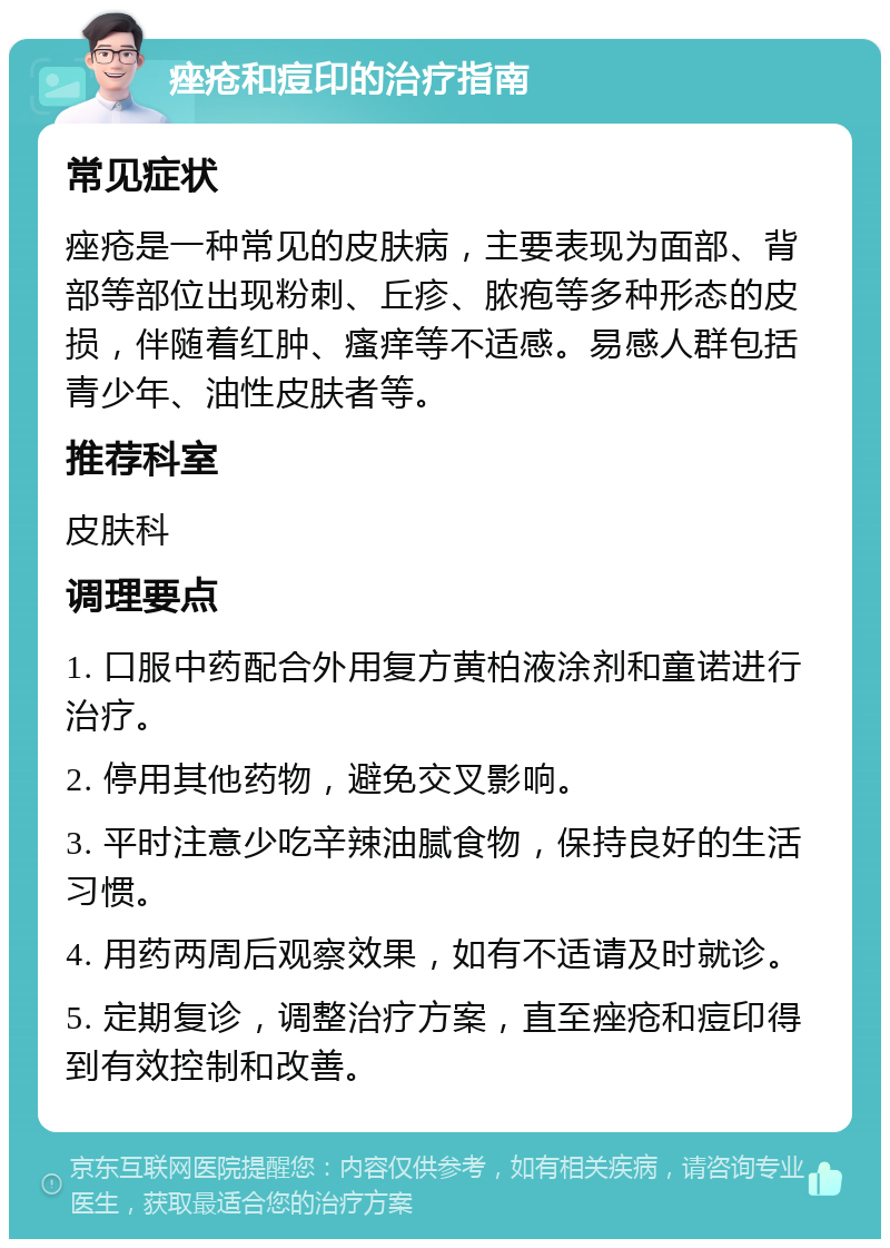 痤疮和痘印的治疗指南 常见症状 痤疮是一种常见的皮肤病，主要表现为面部、背部等部位出现粉刺、丘疹、脓疱等多种形态的皮损，伴随着红肿、瘙痒等不适感。易感人群包括青少年、油性皮肤者等。 推荐科室 皮肤科 调理要点 1. 口服中药配合外用复方黄柏液涂剂和童诺进行治疗。 2. 停用其他药物，避免交叉影响。 3. 平时注意少吃辛辣油腻食物，保持良好的生活习惯。 4. 用药两周后观察效果，如有不适请及时就诊。 5. 定期复诊，调整治疗方案，直至痤疮和痘印得到有效控制和改善。