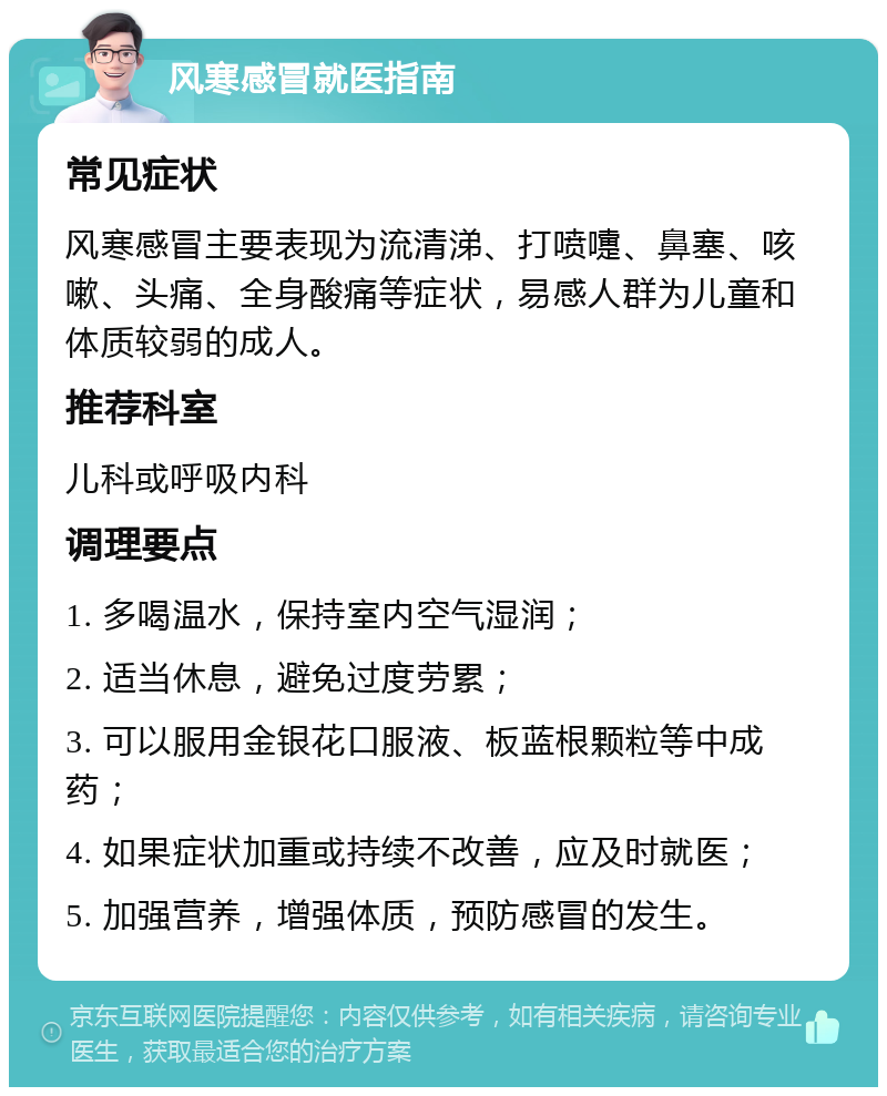 风寒感冒就医指南 常见症状 风寒感冒主要表现为流清涕、打喷嚏、鼻塞、咳嗽、头痛、全身酸痛等症状，易感人群为儿童和体质较弱的成人。 推荐科室 儿科或呼吸内科 调理要点 1. 多喝温水，保持室内空气湿润； 2. 适当休息，避免过度劳累； 3. 可以服用金银花口服液、板蓝根颗粒等中成药； 4. 如果症状加重或持续不改善，应及时就医； 5. 加强营养，增强体质，预防感冒的发生。