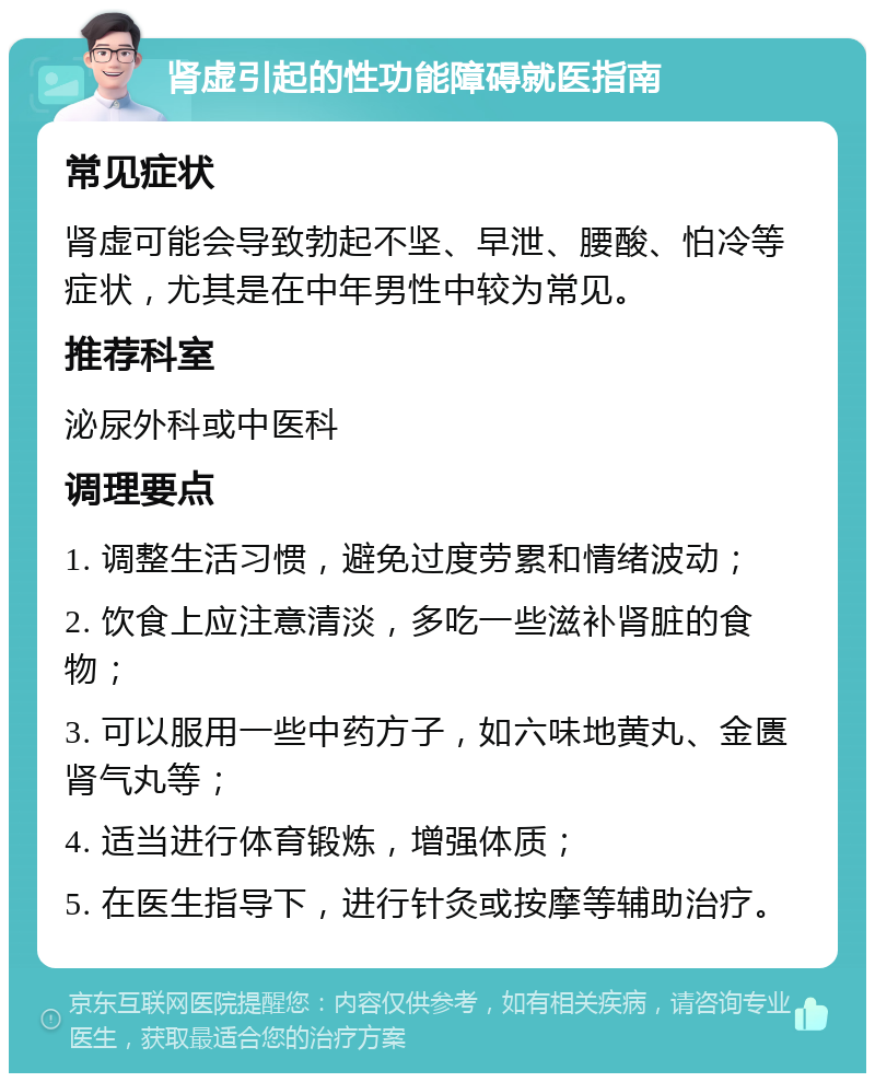 肾虚引起的性功能障碍就医指南 常见症状 肾虚可能会导致勃起不坚、早泄、腰酸、怕冷等症状，尤其是在中年男性中较为常见。 推荐科室 泌尿外科或中医科 调理要点 1. 调整生活习惯，避免过度劳累和情绪波动； 2. 饮食上应注意清淡，多吃一些滋补肾脏的食物； 3. 可以服用一些中药方子，如六味地黄丸、金匮肾气丸等； 4. 适当进行体育锻炼，增强体质； 5. 在医生指导下，进行针灸或按摩等辅助治疗。