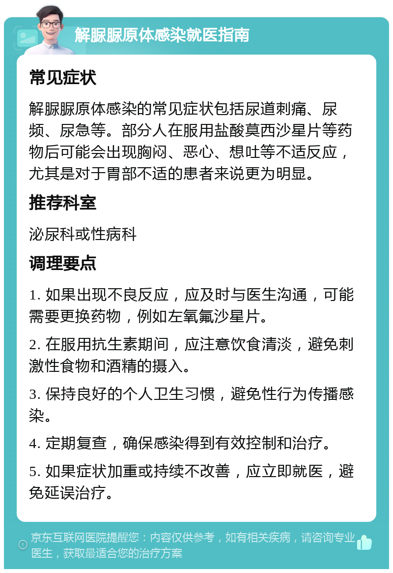 解脲脲原体感染就医指南 常见症状 解脲脲原体感染的常见症状包括尿道刺痛、尿频、尿急等。部分人在服用盐酸莫西沙星片等药物后可能会出现胸闷、恶心、想吐等不适反应，尤其是对于胃部不适的患者来说更为明显。 推荐科室 泌尿科或性病科 调理要点 1. 如果出现不良反应，应及时与医生沟通，可能需要更换药物，例如左氧氟沙星片。 2. 在服用抗生素期间，应注意饮食清淡，避免刺激性食物和酒精的摄入。 3. 保持良好的个人卫生习惯，避免性行为传播感染。 4. 定期复查，确保感染得到有效控制和治疗。 5. 如果症状加重或持续不改善，应立即就医，避免延误治疗。