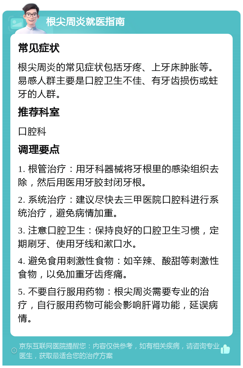 根尖周炎就医指南 常见症状 根尖周炎的常见症状包括牙疼、上牙床肿胀等。易感人群主要是口腔卫生不佳、有牙齿损伤或蛀牙的人群。 推荐科室 口腔科 调理要点 1. 根管治疗：用牙科器械将牙根里的感染组织去除，然后用医用牙胶封闭牙根。 2. 系统治疗：建议尽快去三甲医院口腔科进行系统治疗，避免病情加重。 3. 注意口腔卫生：保持良好的口腔卫生习惯，定期刷牙、使用牙线和漱口水。 4. 避免食用刺激性食物：如辛辣、酸甜等刺激性食物，以免加重牙齿疼痛。 5. 不要自行服用药物：根尖周炎需要专业的治疗，自行服用药物可能会影响肝肾功能，延误病情。