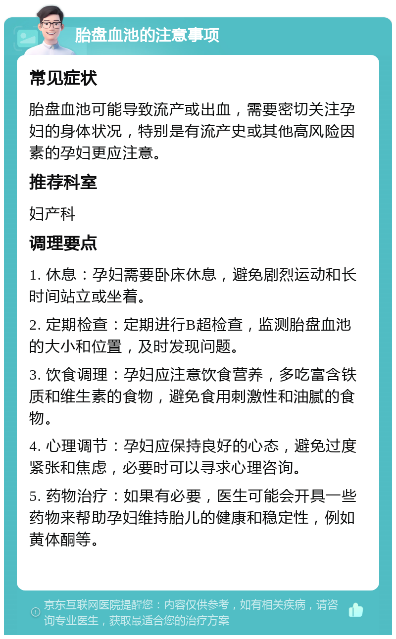 胎盘血池的注意事项 常见症状 胎盘血池可能导致流产或出血，需要密切关注孕妇的身体状况，特别是有流产史或其他高风险因素的孕妇更应注意。 推荐科室 妇产科 调理要点 1. 休息：孕妇需要卧床休息，避免剧烈运动和长时间站立或坐着。 2. 定期检查：定期进行B超检查，监测胎盘血池的大小和位置，及时发现问题。 3. 饮食调理：孕妇应注意饮食营养，多吃富含铁质和维生素的食物，避免食用刺激性和油腻的食物。 4. 心理调节：孕妇应保持良好的心态，避免过度紧张和焦虑，必要时可以寻求心理咨询。 5. 药物治疗：如果有必要，医生可能会开具一些药物来帮助孕妇维持胎儿的健康和稳定性，例如黄体酮等。