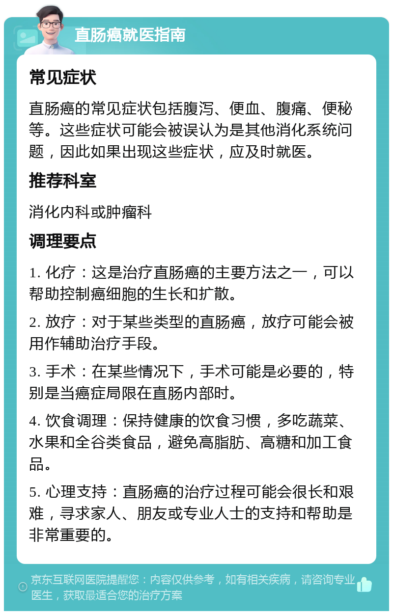 直肠癌就医指南 常见症状 直肠癌的常见症状包括腹泻、便血、腹痛、便秘等。这些症状可能会被误认为是其他消化系统问题，因此如果出现这些症状，应及时就医。 推荐科室 消化内科或肿瘤科 调理要点 1. 化疗：这是治疗直肠癌的主要方法之一，可以帮助控制癌细胞的生长和扩散。 2. 放疗：对于某些类型的直肠癌，放疗可能会被用作辅助治疗手段。 3. 手术：在某些情况下，手术可能是必要的，特别是当癌症局限在直肠内部时。 4. 饮食调理：保持健康的饮食习惯，多吃蔬菜、水果和全谷类食品，避免高脂肪、高糖和加工食品。 5. 心理支持：直肠癌的治疗过程可能会很长和艰难，寻求家人、朋友或专业人士的支持和帮助是非常重要的。