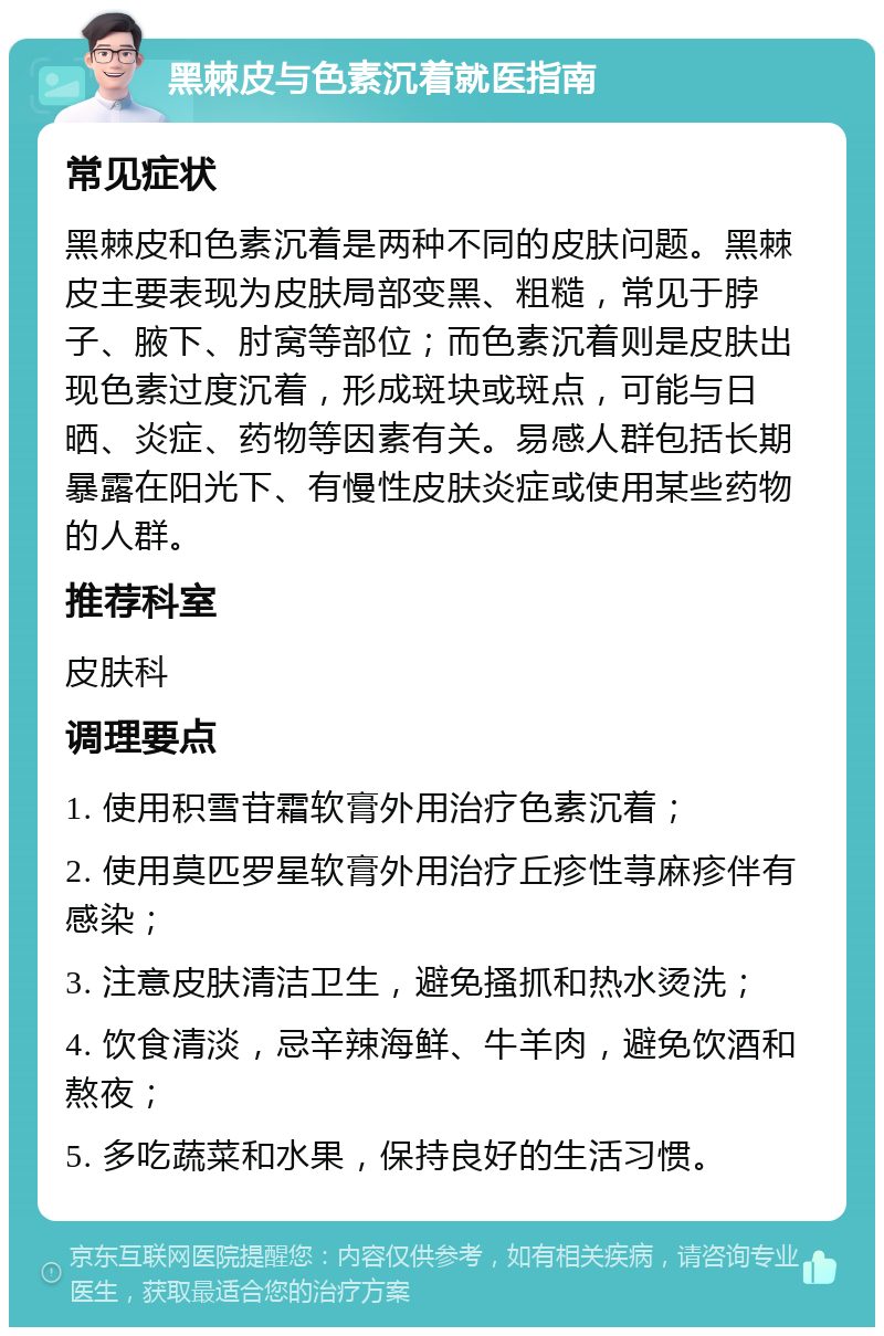 黑棘皮与色素沉着就医指南 常见症状 黑棘皮和色素沉着是两种不同的皮肤问题。黑棘皮主要表现为皮肤局部变黑、粗糙，常见于脖子、腋下、肘窝等部位；而色素沉着则是皮肤出现色素过度沉着，形成斑块或斑点，可能与日晒、炎症、药物等因素有关。易感人群包括长期暴露在阳光下、有慢性皮肤炎症或使用某些药物的人群。 推荐科室 皮肤科 调理要点 1. 使用积雪苷霜软膏外用治疗色素沉着； 2. 使用莫匹罗星软膏外用治疗丘疹性荨麻疹伴有感染； 3. 注意皮肤清洁卫生，避免搔抓和热水烫洗； 4. 饮食清淡，忌辛辣海鲜、牛羊肉，避免饮酒和熬夜； 5. 多吃蔬菜和水果，保持良好的生活习惯。