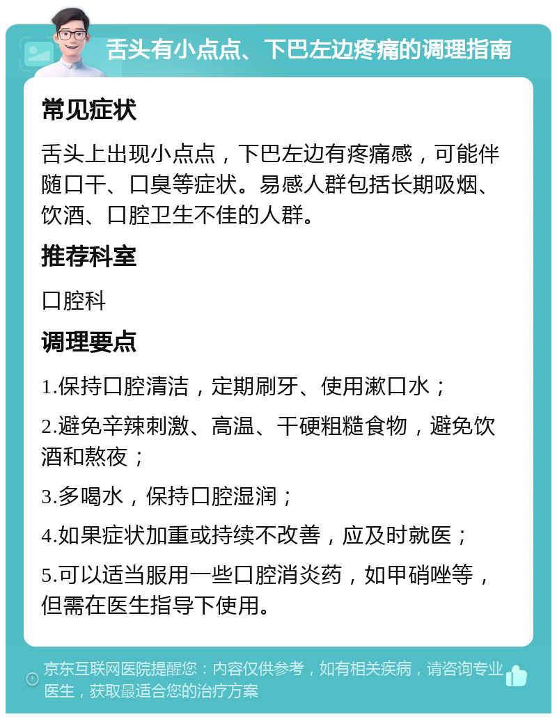 舌头有小点点、下巴左边疼痛的调理指南 常见症状 舌头上出现小点点，下巴左边有疼痛感，可能伴随口干、口臭等症状。易感人群包括长期吸烟、饮酒、口腔卫生不佳的人群。 推荐科室 口腔科 调理要点 1.保持口腔清洁，定期刷牙、使用漱口水； 2.避免辛辣刺激、高温、干硬粗糙食物，避免饮酒和熬夜； 3.多喝水，保持口腔湿润； 4.如果症状加重或持续不改善，应及时就医； 5.可以适当服用一些口腔消炎药，如甲硝唑等，但需在医生指导下使用。