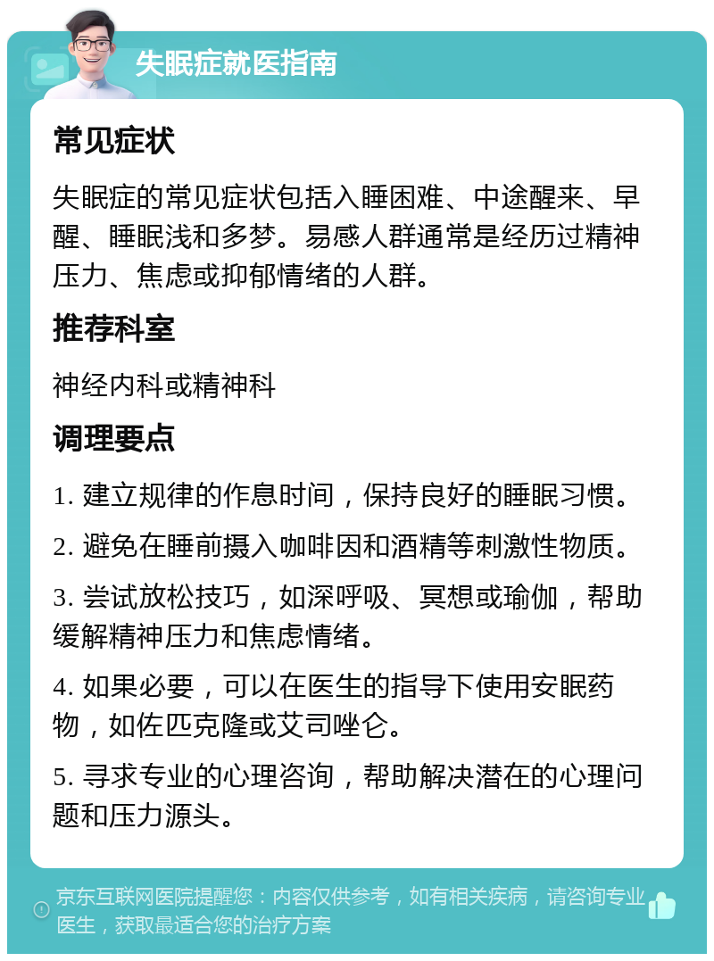 失眠症就医指南 常见症状 失眠症的常见症状包括入睡困难、中途醒来、早醒、睡眠浅和多梦。易感人群通常是经历过精神压力、焦虑或抑郁情绪的人群。 推荐科室 神经内科或精神科 调理要点 1. 建立规律的作息时间，保持良好的睡眠习惯。 2. 避免在睡前摄入咖啡因和酒精等刺激性物质。 3. 尝试放松技巧，如深呼吸、冥想或瑜伽，帮助缓解精神压力和焦虑情绪。 4. 如果必要，可以在医生的指导下使用安眠药物，如佐匹克隆或艾司唑仑。 5. 寻求专业的心理咨询，帮助解决潜在的心理问题和压力源头。