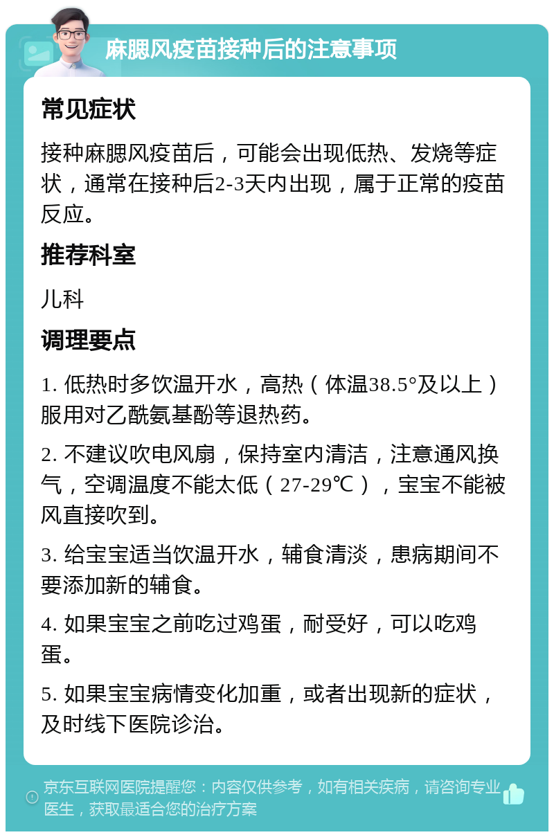 麻腮风疫苗接种后的注意事项 常见症状 接种麻腮风疫苗后，可能会出现低热、发烧等症状，通常在接种后2-3天内出现，属于正常的疫苗反应。 推荐科室 儿科 调理要点 1. 低热时多饮温开水，高热（体温38.5°及以上）服用对乙酰氨基酚等退热药。 2. 不建议吹电风扇，保持室内清洁，注意通风换气，空调温度不能太低（27-29℃），宝宝不能被风直接吹到。 3. 给宝宝适当饮温开水，辅食清淡，患病期间不要添加新的辅食。 4. 如果宝宝之前吃过鸡蛋，耐受好，可以吃鸡蛋。 5. 如果宝宝病情变化加重，或者出现新的症状，及时线下医院诊治。