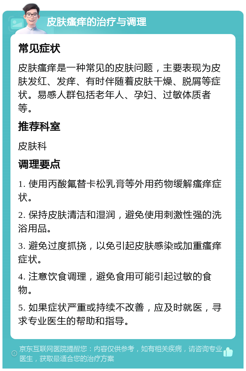 皮肤瘙痒的治疗与调理 常见症状 皮肤瘙痒是一种常见的皮肤问题，主要表现为皮肤发红、发痒、有时伴随着皮肤干燥、脱屑等症状。易感人群包括老年人、孕妇、过敏体质者等。 推荐科室 皮肤科 调理要点 1. 使用丙酸氟替卡松乳膏等外用药物缓解瘙痒症状。 2. 保持皮肤清洁和湿润，避免使用刺激性强的洗浴用品。 3. 避免过度抓挠，以免引起皮肤感染或加重瘙痒症状。 4. 注意饮食调理，避免食用可能引起过敏的食物。 5. 如果症状严重或持续不改善，应及时就医，寻求专业医生的帮助和指导。