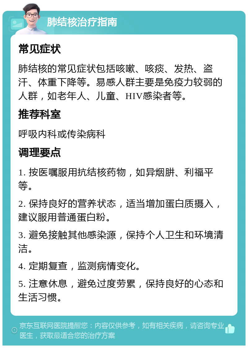 肺结核治疗指南 常见症状 肺结核的常见症状包括咳嗽、咳痰、发热、盗汗、体重下降等。易感人群主要是免疫力较弱的人群，如老年人、儿童、HIV感染者等。 推荐科室 呼吸内科或传染病科 调理要点 1. 按医嘱服用抗结核药物，如异烟肼、利福平等。 2. 保持良好的营养状态，适当增加蛋白质摄入，建议服用普通蛋白粉。 3. 避免接触其他感染源，保持个人卫生和环境清洁。 4. 定期复查，监测病情变化。 5. 注意休息，避免过度劳累，保持良好的心态和生活习惯。