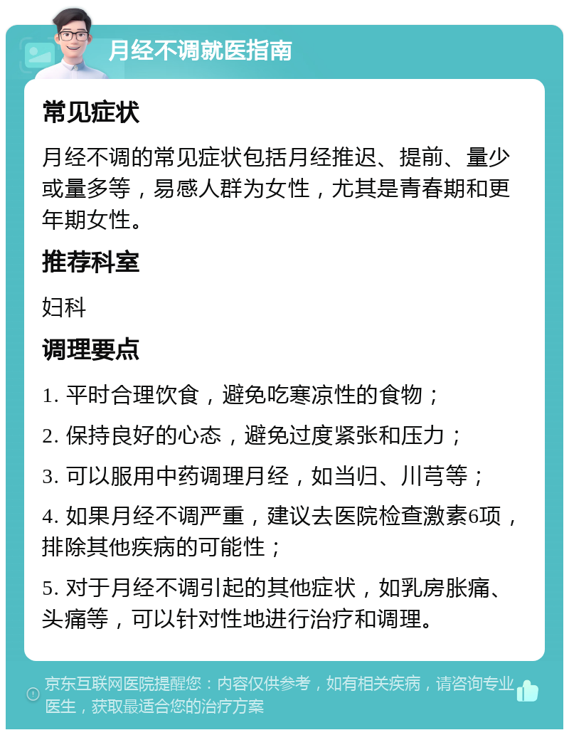 月经不调就医指南 常见症状 月经不调的常见症状包括月经推迟、提前、量少或量多等，易感人群为女性，尤其是青春期和更年期女性。 推荐科室 妇科 调理要点 1. 平时合理饮食，避免吃寒凉性的食物； 2. 保持良好的心态，避免过度紧张和压力； 3. 可以服用中药调理月经，如当归、川芎等； 4. 如果月经不调严重，建议去医院检查激素6项，排除其他疾病的可能性； 5. 对于月经不调引起的其他症状，如乳房胀痛、头痛等，可以针对性地进行治疗和调理。