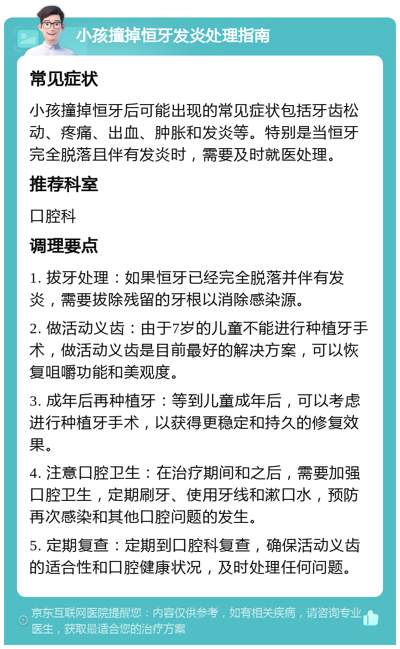 小孩撞掉恒牙发炎处理指南 常见症状 小孩撞掉恒牙后可能出现的常见症状包括牙齿松动、疼痛、出血、肿胀和发炎等。特别是当恒牙完全脱落且伴有发炎时，需要及时就医处理。 推荐科室 口腔科 调理要点 1. 拔牙处理：如果恒牙已经完全脱落并伴有发炎，需要拔除残留的牙根以消除感染源。 2. 做活动义齿：由于7岁的儿童不能进行种植牙手术，做活动义齿是目前最好的解决方案，可以恢复咀嚼功能和美观度。 3. 成年后再种植牙：等到儿童成年后，可以考虑进行种植牙手术，以获得更稳定和持久的修复效果。 4. 注意口腔卫生：在治疗期间和之后，需要加强口腔卫生，定期刷牙、使用牙线和漱口水，预防再次感染和其他口腔问题的发生。 5. 定期复查：定期到口腔科复查，确保活动义齿的适合性和口腔健康状况，及时处理任何问题。