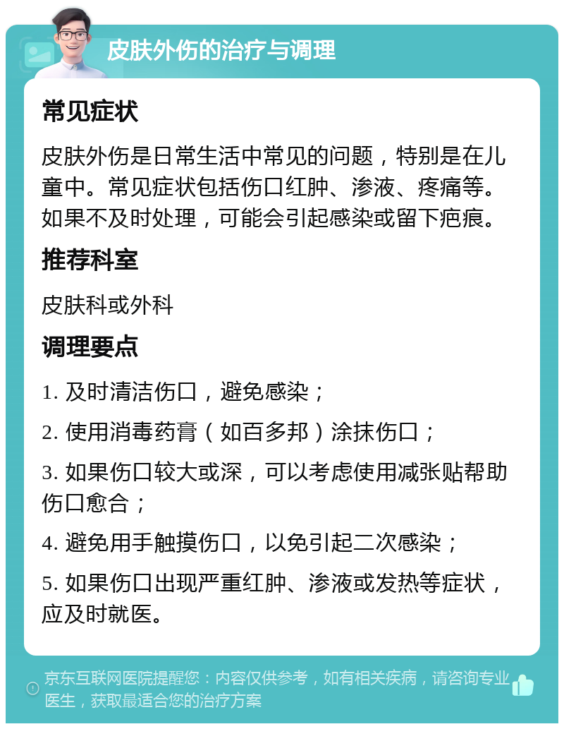 皮肤外伤的治疗与调理 常见症状 皮肤外伤是日常生活中常见的问题，特别是在儿童中。常见症状包括伤口红肿、渗液、疼痛等。如果不及时处理，可能会引起感染或留下疤痕。 推荐科室 皮肤科或外科 调理要点 1. 及时清洁伤口，避免感染； 2. 使用消毒药膏（如百多邦）涂抹伤口； 3. 如果伤口较大或深，可以考虑使用减张贴帮助伤口愈合； 4. 避免用手触摸伤口，以免引起二次感染； 5. 如果伤口出现严重红肿、渗液或发热等症状，应及时就医。