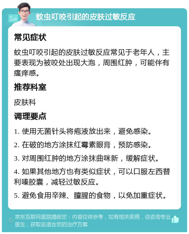 蚊虫叮咬引起的皮肤过敏反应 常见症状 蚊虫叮咬引起的皮肤过敏反应常见于老年人，主要表现为被咬处出现大泡，周围红肿，可能伴有瘙痒感。 推荐科室 皮肤科 调理要点 1. 使用无菌针头将疱液放出来，避免感染。 2. 在破的地方涂抹红霉素眼膏，预防感染。 3. 对周围红肿的地方涂抹曲咪新，缓解症状。 4. 如果其他地方也有类似症状，可以口服左西替利嗪胶囊，减轻过敏反应。 5. 避免食用辛辣、膻腥的食物，以免加重症状。