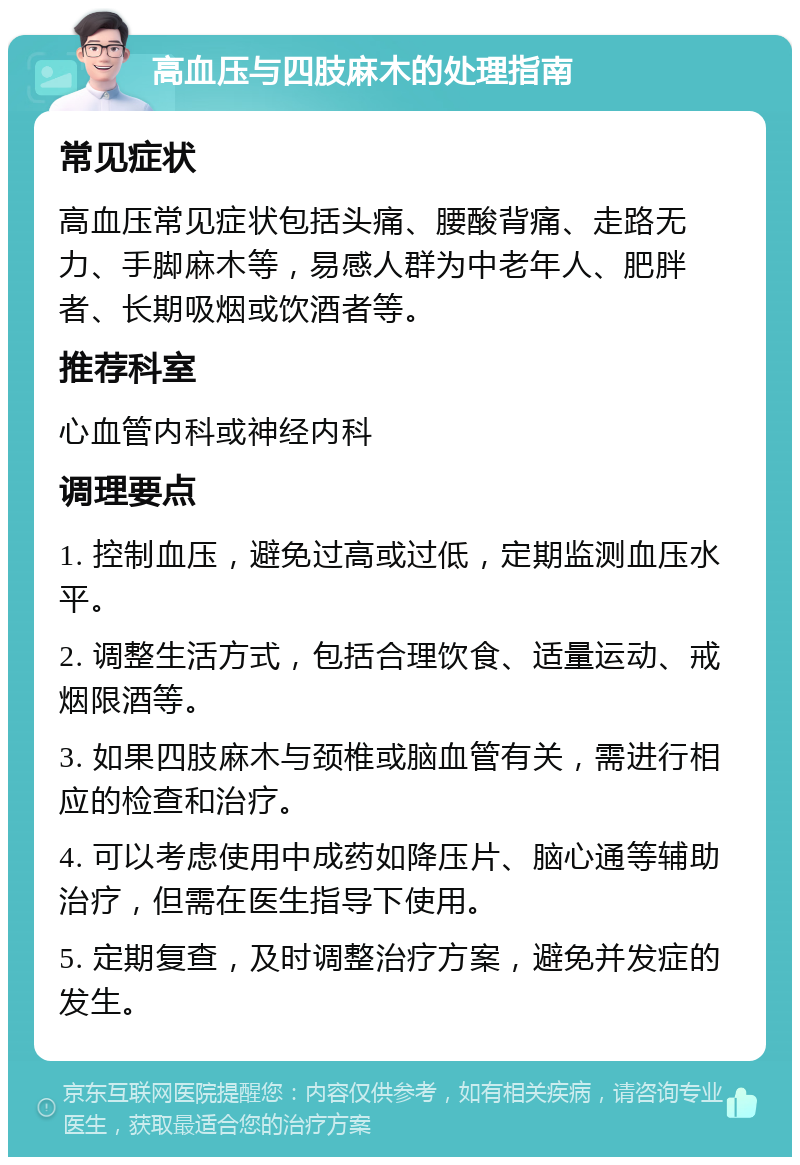 高血压与四肢麻木的处理指南 常见症状 高血压常见症状包括头痛、腰酸背痛、走路无力、手脚麻木等，易感人群为中老年人、肥胖者、长期吸烟或饮酒者等。 推荐科室 心血管内科或神经内科 调理要点 1. 控制血压，避免过高或过低，定期监测血压水平。 2. 调整生活方式，包括合理饮食、适量运动、戒烟限酒等。 3. 如果四肢麻木与颈椎或脑血管有关，需进行相应的检查和治疗。 4. 可以考虑使用中成药如降压片、脑心通等辅助治疗，但需在医生指导下使用。 5. 定期复查，及时调整治疗方案，避免并发症的发生。