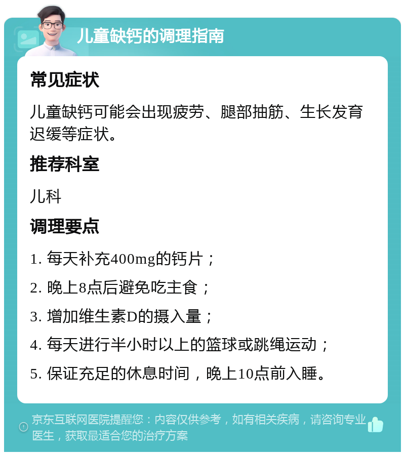 儿童缺钙的调理指南 常见症状 儿童缺钙可能会出现疲劳、腿部抽筋、生长发育迟缓等症状。 推荐科室 儿科 调理要点 1. 每天补充400mg的钙片； 2. 晚上8点后避免吃主食； 3. 增加维生素D的摄入量； 4. 每天进行半小时以上的篮球或跳绳运动； 5. 保证充足的休息时间，晚上10点前入睡。