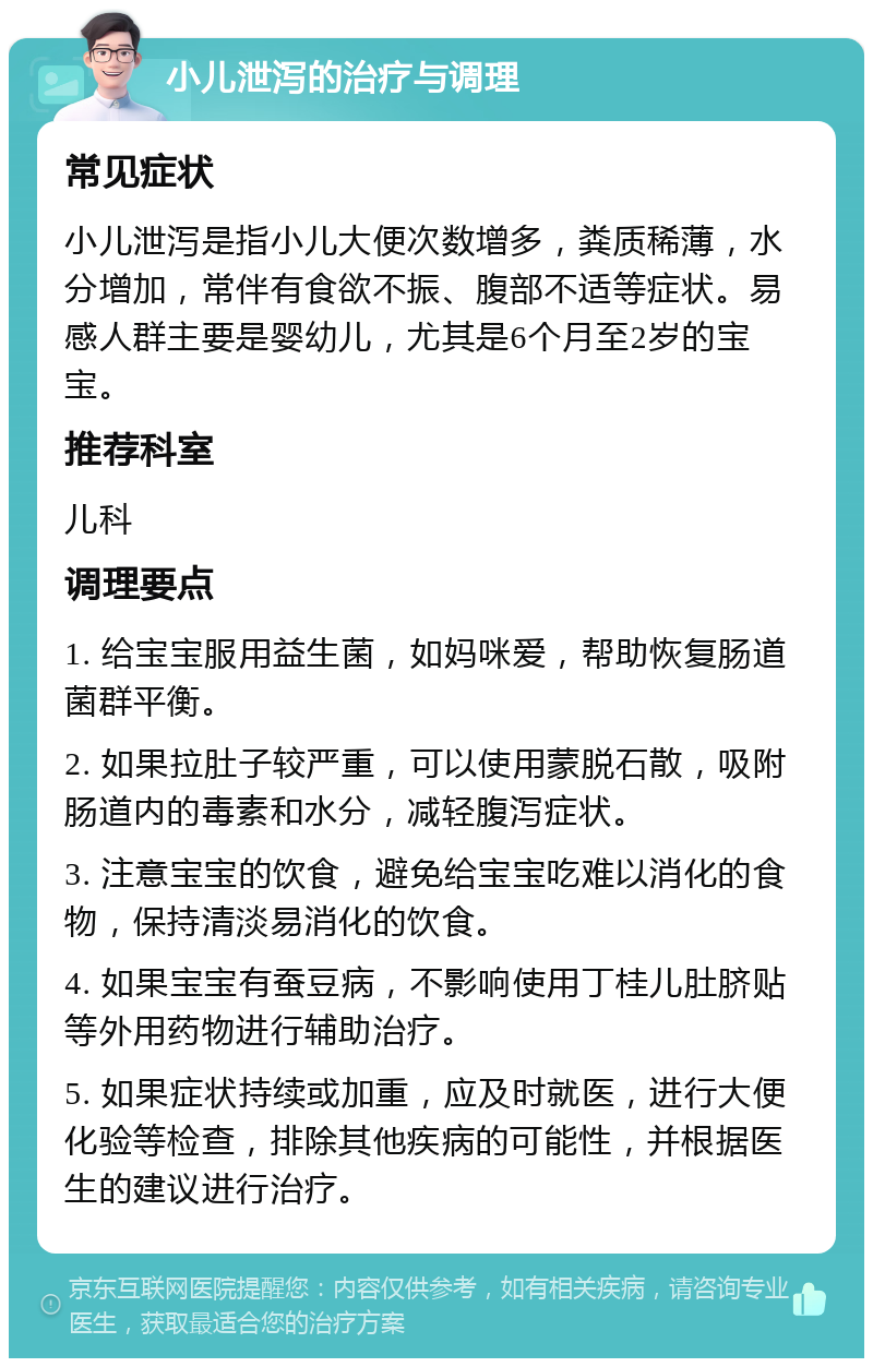 小儿泄泻的治疗与调理 常见症状 小儿泄泻是指小儿大便次数增多，粪质稀薄，水分增加，常伴有食欲不振、腹部不适等症状。易感人群主要是婴幼儿，尤其是6个月至2岁的宝宝。 推荐科室 儿科 调理要点 1. 给宝宝服用益生菌，如妈咪爱，帮助恢复肠道菌群平衡。 2. 如果拉肚子较严重，可以使用蒙脱石散，吸附肠道内的毒素和水分，减轻腹泻症状。 3. 注意宝宝的饮食，避免给宝宝吃难以消化的食物，保持清淡易消化的饮食。 4. 如果宝宝有蚕豆病，不影响使用丁桂儿肚脐贴等外用药物进行辅助治疗。 5. 如果症状持续或加重，应及时就医，进行大便化验等检查，排除其他疾病的可能性，并根据医生的建议进行治疗。