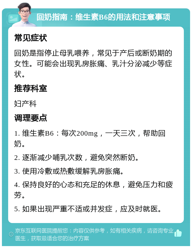 回奶指南：维生素B6的用法和注意事项 常见症状 回奶是指停止母乳喂养，常见于产后或断奶期的女性。可能会出现乳房胀痛、乳汁分泌减少等症状。 推荐科室 妇产科 调理要点 1. 维生素B6：每次200mg，一天三次，帮助回奶。 2. 逐渐减少哺乳次数，避免突然断奶。 3. 使用冷敷或热敷缓解乳房胀痛。 4. 保持良好的心态和充足的休息，避免压力和疲劳。 5. 如果出现严重不适或并发症，应及时就医。