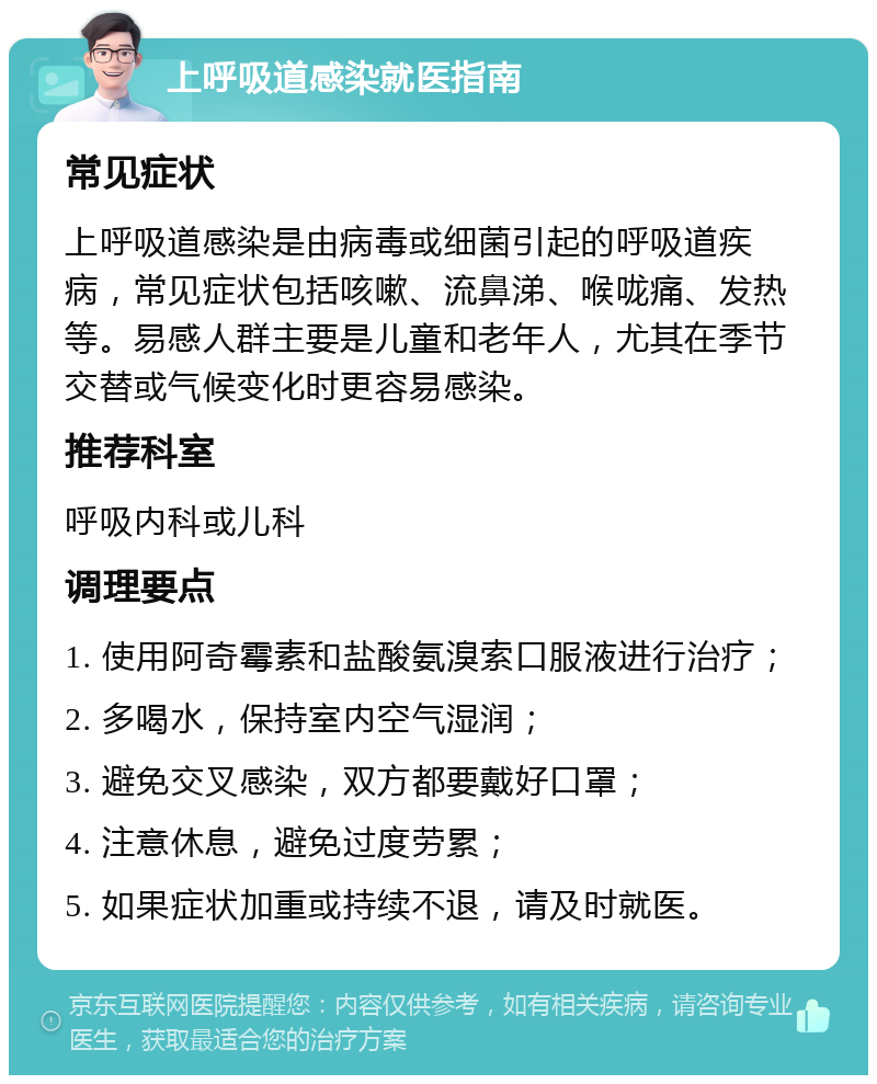 上呼吸道感染就医指南 常见症状 上呼吸道感染是由病毒或细菌引起的呼吸道疾病，常见症状包括咳嗽、流鼻涕、喉咙痛、发热等。易感人群主要是儿童和老年人，尤其在季节交替或气候变化时更容易感染。 推荐科室 呼吸内科或儿科 调理要点 1. 使用阿奇霉素和盐酸氨溴索口服液进行治疗； 2. 多喝水，保持室内空气湿润； 3. 避免交叉感染，双方都要戴好口罩； 4. 注意休息，避免过度劳累； 5. 如果症状加重或持续不退，请及时就医。