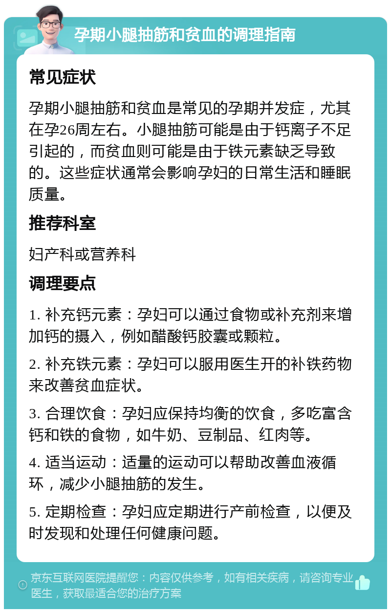 孕期小腿抽筋和贫血的调理指南 常见症状 孕期小腿抽筋和贫血是常见的孕期并发症，尤其在孕26周左右。小腿抽筋可能是由于钙离子不足引起的，而贫血则可能是由于铁元素缺乏导致的。这些症状通常会影响孕妇的日常生活和睡眠质量。 推荐科室 妇产科或营养科 调理要点 1. 补充钙元素：孕妇可以通过食物或补充剂来增加钙的摄入，例如醋酸钙胶囊或颗粒。 2. 补充铁元素：孕妇可以服用医生开的补铁药物来改善贫血症状。 3. 合理饮食：孕妇应保持均衡的饮食，多吃富含钙和铁的食物，如牛奶、豆制品、红肉等。 4. 适当运动：适量的运动可以帮助改善血液循环，减少小腿抽筋的发生。 5. 定期检查：孕妇应定期进行产前检查，以便及时发现和处理任何健康问题。