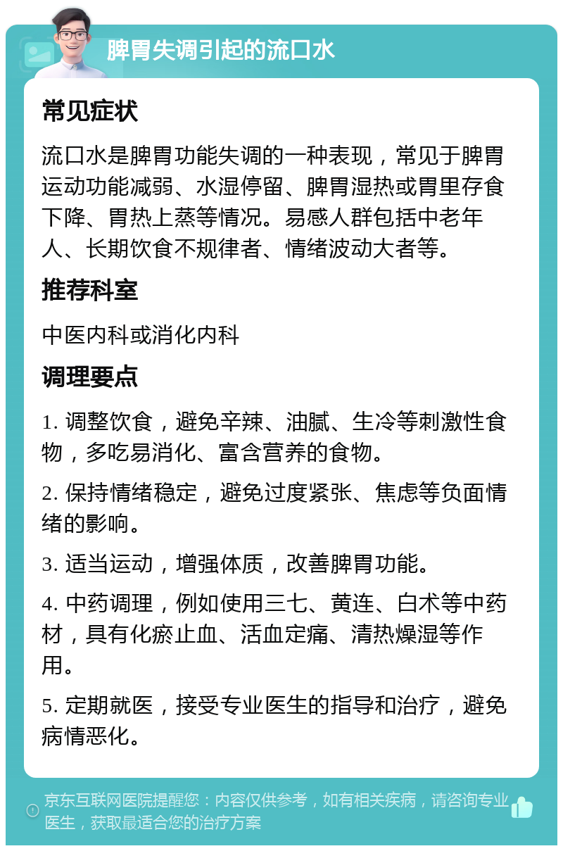 脾胃失调引起的流口水 常见症状 流口水是脾胃功能失调的一种表现，常见于脾胃运动功能减弱、水湿停留、脾胃湿热或胃里存食下降、胃热上蒸等情况。易感人群包括中老年人、长期饮食不规律者、情绪波动大者等。 推荐科室 中医内科或消化内科 调理要点 1. 调整饮食，避免辛辣、油腻、生冷等刺激性食物，多吃易消化、富含营养的食物。 2. 保持情绪稳定，避免过度紧张、焦虑等负面情绪的影响。 3. 适当运动，增强体质，改善脾胃功能。 4. 中药调理，例如使用三七、黄连、白术等中药材，具有化瘀止血、活血定痛、清热燥湿等作用。 5. 定期就医，接受专业医生的指导和治疗，避免病情恶化。