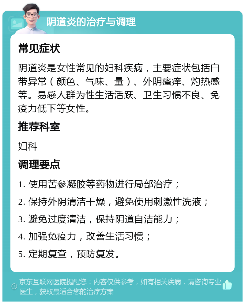 阴道炎的治疗与调理 常见症状 阴道炎是女性常见的妇科疾病，主要症状包括白带异常（颜色、气味、量）、外阴瘙痒、灼热感等。易感人群为性生活活跃、卫生习惯不良、免疫力低下等女性。 推荐科室 妇科 调理要点 1. 使用苦参凝胶等药物进行局部治疗； 2. 保持外阴清洁干燥，避免使用刺激性洗液； 3. 避免过度清洁，保持阴道自洁能力； 4. 加强免疫力，改善生活习惯； 5. 定期复查，预防复发。