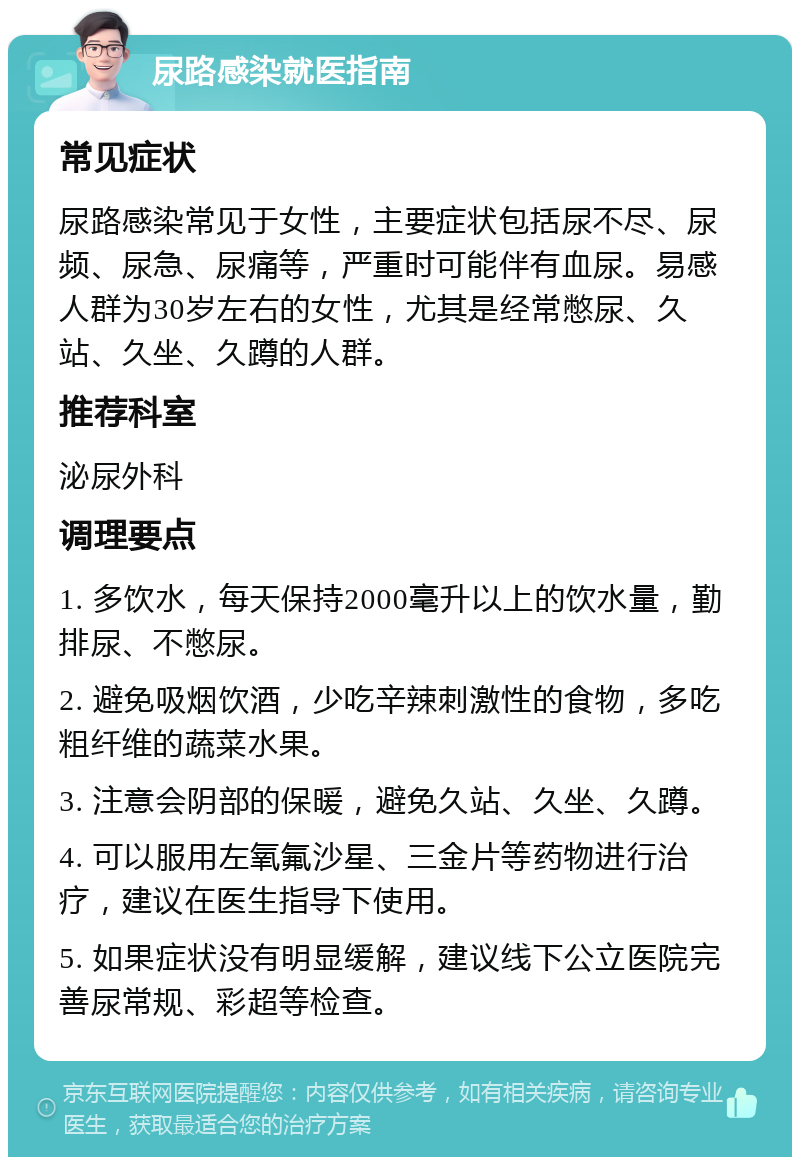 尿路感染就医指南 常见症状 尿路感染常见于女性，主要症状包括尿不尽、尿频、尿急、尿痛等，严重时可能伴有血尿。易感人群为30岁左右的女性，尤其是经常憋尿、久站、久坐、久蹲的人群。 推荐科室 泌尿外科 调理要点 1. 多饮水，每天保持2000毫升以上的饮水量，勤排尿、不憋尿。 2. 避免吸烟饮酒，少吃辛辣刺激性的食物，多吃粗纤维的蔬菜水果。 3. 注意会阴部的保暖，避免久站、久坐、久蹲。 4. 可以服用左氧氟沙星、三金片等药物进行治疗，建议在医生指导下使用。 5. 如果症状没有明显缓解，建议线下公立医院完善尿常规、彩超等检查。