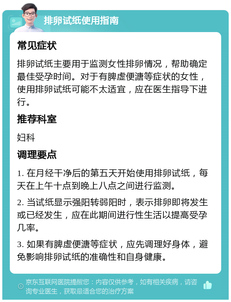 排卵试纸使用指南 常见症状 排卵试纸主要用于监测女性排卵情况，帮助确定最佳受孕时间。对于有脾虚便溏等症状的女性，使用排卵试纸可能不太适宜，应在医生指导下进行。 推荐科室 妇科 调理要点 1. 在月经干净后的第五天开始使用排卵试纸，每天在上午十点到晚上八点之间进行监测。 2. 当试纸显示强阳转弱阳时，表示排卵即将发生或已经发生，应在此期间进行性生活以提高受孕几率。 3. 如果有脾虚便溏等症状，应先调理好身体，避免影响排卵试纸的准确性和自身健康。