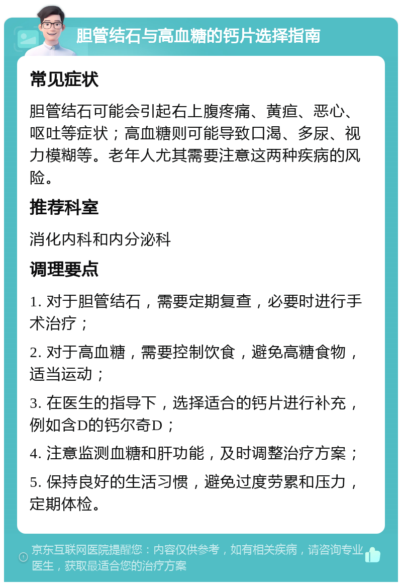 胆管结石与高血糖的钙片选择指南 常见症状 胆管结石可能会引起右上腹疼痛、黄疸、恶心、呕吐等症状；高血糖则可能导致口渴、多尿、视力模糊等。老年人尤其需要注意这两种疾病的风险。 推荐科室 消化内科和内分泌科 调理要点 1. 对于胆管结石，需要定期复查，必要时进行手术治疗； 2. 对于高血糖，需要控制饮食，避免高糖食物，适当运动； 3. 在医生的指导下，选择适合的钙片进行补充，例如含D的钙尔奇D； 4. 注意监测血糖和肝功能，及时调整治疗方案； 5. 保持良好的生活习惯，避免过度劳累和压力，定期体检。