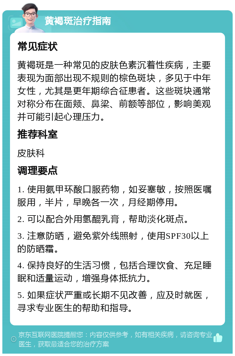 黄褐斑治疗指南 常见症状 黄褐斑是一种常见的皮肤色素沉着性疾病，主要表现为面部出现不规则的棕色斑块，多见于中年女性，尤其是更年期综合征患者。这些斑块通常对称分布在面颊、鼻梁、前额等部位，影响美观并可能引起心理压力。 推荐科室 皮肤科 调理要点 1. 使用氨甲环酸口服药物，如妥塞敏，按照医嘱服用，半片，早晚各一次，月经期停用。 2. 可以配合外用氢醌乳膏，帮助淡化斑点。 3. 注意防晒，避免紫外线照射，使用SPF30以上的防晒霜。 4. 保持良好的生活习惯，包括合理饮食、充足睡眠和适量运动，增强身体抵抗力。 5. 如果症状严重或长期不见改善，应及时就医，寻求专业医生的帮助和指导。