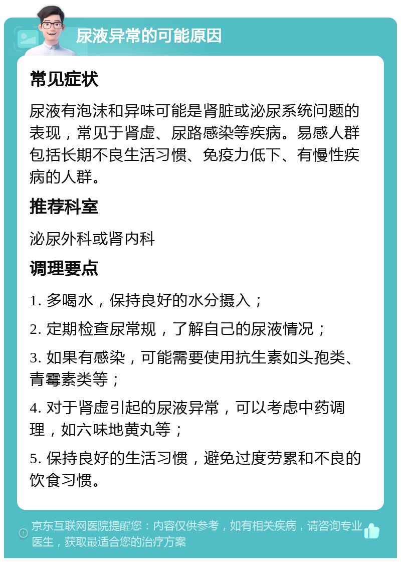 尿液异常的可能原因 常见症状 尿液有泡沫和异味可能是肾脏或泌尿系统问题的表现，常见于肾虚、尿路感染等疾病。易感人群包括长期不良生活习惯、免疫力低下、有慢性疾病的人群。 推荐科室 泌尿外科或肾内科 调理要点 1. 多喝水，保持良好的水分摄入； 2. 定期检查尿常规，了解自己的尿液情况； 3. 如果有感染，可能需要使用抗生素如头孢类、青霉素类等； 4. 对于肾虚引起的尿液异常，可以考虑中药调理，如六味地黄丸等； 5. 保持良好的生活习惯，避免过度劳累和不良的饮食习惯。