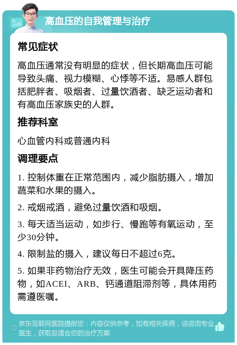 高血压的自我管理与治疗 常见症状 高血压通常没有明显的症状，但长期高血压可能导致头痛、视力模糊、心悸等不适。易感人群包括肥胖者、吸烟者、过量饮酒者、缺乏运动者和有高血压家族史的人群。 推荐科室 心血管内科或普通内科 调理要点 1. 控制体重在正常范围内，减少脂肪摄入，增加蔬菜和水果的摄入。 2. 戒烟戒酒，避免过量饮酒和吸烟。 3. 每天适当运动，如步行、慢跑等有氧运动，至少30分钟。 4. 限制盐的摄入，建议每日不超过6克。 5. 如果非药物治疗无效，医生可能会开具降压药物，如ACEI、ARB、钙通道阻滞剂等，具体用药需遵医嘱。