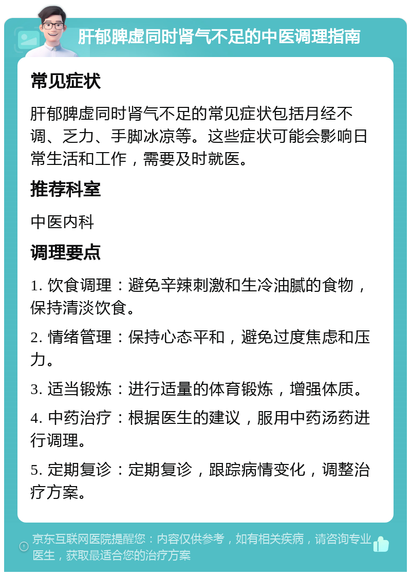 肝郁脾虚同时肾气不足的中医调理指南 常见症状 肝郁脾虚同时肾气不足的常见症状包括月经不调、乏力、手脚冰凉等。这些症状可能会影响日常生活和工作，需要及时就医。 推荐科室 中医内科 调理要点 1. 饮食调理：避免辛辣刺激和生冷油腻的食物，保持清淡饮食。 2. 情绪管理：保持心态平和，避免过度焦虑和压力。 3. 适当锻炼：进行适量的体育锻炼，增强体质。 4. 中药治疗：根据医生的建议，服用中药汤药进行调理。 5. 定期复诊：定期复诊，跟踪病情变化，调整治疗方案。