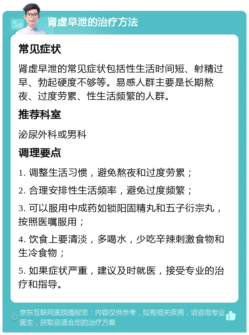 肾虚早泄的治疗方法 常见症状 肾虚早泄的常见症状包括性生活时间短、射精过早、勃起硬度不够等。易感人群主要是长期熬夜、过度劳累、性生活频繁的人群。 推荐科室 泌尿外科或男科 调理要点 1. 调整生活习惯，避免熬夜和过度劳累； 2. 合理安排性生活频率，避免过度频繁； 3. 可以服用中成药如锁阳固精丸和五子衍宗丸，按照医嘱服用； 4. 饮食上要清淡，多喝水，少吃辛辣刺激食物和生冷食物； 5. 如果症状严重，建议及时就医，接受专业的治疗和指导。