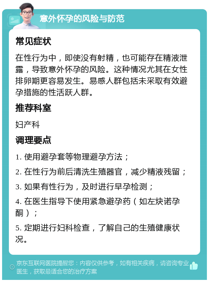 意外怀孕的风险与防范 常见症状 在性行为中，即使没有射精，也可能存在精液泄露，导致意外怀孕的风险。这种情况尤其在女性排卵期更容易发生。易感人群包括未采取有效避孕措施的性活跃人群。 推荐科室 妇产科 调理要点 1. 使用避孕套等物理避孕方法； 2. 在性行为前后清洗生殖器官，减少精液残留； 3. 如果有性行为，及时进行早孕检测； 4. 在医生指导下使用紧急避孕药（如左炔诺孕酮）； 5. 定期进行妇科检查，了解自己的生殖健康状况。