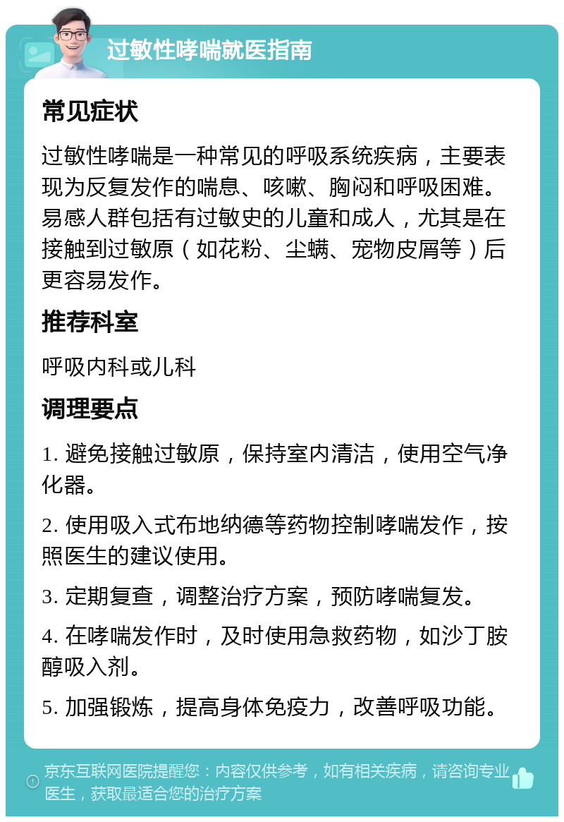 过敏性哮喘就医指南 常见症状 过敏性哮喘是一种常见的呼吸系统疾病，主要表现为反复发作的喘息、咳嗽、胸闷和呼吸困难。易感人群包括有过敏史的儿童和成人，尤其是在接触到过敏原（如花粉、尘螨、宠物皮屑等）后更容易发作。 推荐科室 呼吸内科或儿科 调理要点 1. 避免接触过敏原，保持室内清洁，使用空气净化器。 2. 使用吸入式布地纳德等药物控制哮喘发作，按照医生的建议使用。 3. 定期复查，调整治疗方案，预防哮喘复发。 4. 在哮喘发作时，及时使用急救药物，如沙丁胺醇吸入剂。 5. 加强锻炼，提高身体免疫力，改善呼吸功能。