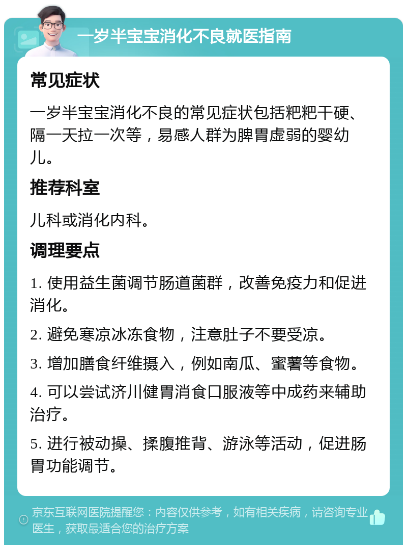 一岁半宝宝消化不良就医指南 常见症状 一岁半宝宝消化不良的常见症状包括粑粑干硬、隔一天拉一次等，易感人群为脾胃虚弱的婴幼儿。 推荐科室 儿科或消化内科。 调理要点 1. 使用益生菌调节肠道菌群，改善免疫力和促进消化。 2. 避免寒凉冰冻食物，注意肚子不要受凉。 3. 增加膳食纤维摄入，例如南瓜、蜜薯等食物。 4. 可以尝试济川健胃消食口服液等中成药来辅助治疗。 5. 进行被动操、揉腹推背、游泳等活动，促进肠胃功能调节。