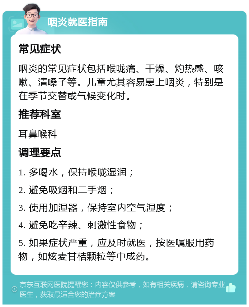 咽炎就医指南 常见症状 咽炎的常见症状包括喉咙痛、干燥、灼热感、咳嗽、清嗓子等。儿童尤其容易患上咽炎，特别是在季节交替或气候变化时。 推荐科室 耳鼻喉科 调理要点 1. 多喝水，保持喉咙湿润； 2. 避免吸烟和二手烟； 3. 使用加湿器，保持室内空气湿度； 4. 避免吃辛辣、刺激性食物； 5. 如果症状严重，应及时就医，按医嘱服用药物，如炫麦甘桔颗粒等中成药。