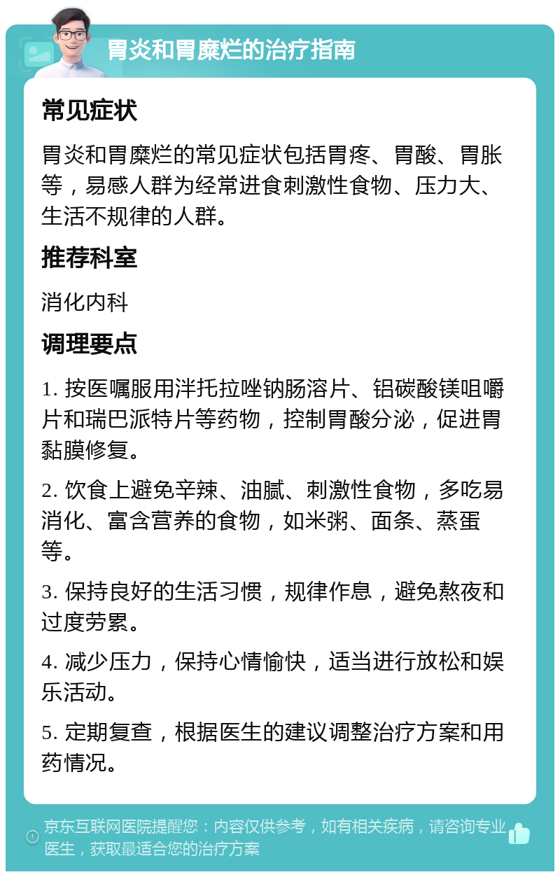 胃炎和胃糜烂的治疗指南 常见症状 胃炎和胃糜烂的常见症状包括胃疼、胃酸、胃胀等，易感人群为经常进食刺激性食物、压力大、生活不规律的人群。 推荐科室 消化内科 调理要点 1. 按医嘱服用泮托拉唑钠肠溶片、铝碳酸镁咀嚼片和瑞巴派特片等药物，控制胃酸分泌，促进胃黏膜修复。 2. 饮食上避免辛辣、油腻、刺激性食物，多吃易消化、富含营养的食物，如米粥、面条、蒸蛋等。 3. 保持良好的生活习惯，规律作息，避免熬夜和过度劳累。 4. 减少压力，保持心情愉快，适当进行放松和娱乐活动。 5. 定期复查，根据医生的建议调整治疗方案和用药情况。