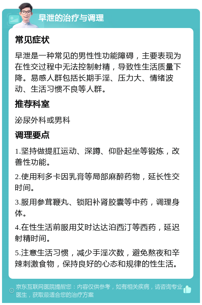 早泄的治疗与调理 常见症状 早泄是一种常见的男性性功能障碍，主要表现为在性交过程中无法控制射精，导致性生活质量下降。易感人群包括长期手淫、压力大、情绪波动、生活习惯不良等人群。 推荐科室 泌尿外科或男科 调理要点 1.坚持做提肛运动、深蹲、仰卧起坐等锻炼，改善性功能。 2.使用利多卡因乳膏等局部麻醉药物，延长性交时间。 3.服用参茸鞭丸、锁阳补肾胶囊等中药，调理身体。 4.在性生活前服用艾时达达泊西汀等西药，延迟射精时间。 5.注意生活习惯，减少手淫次数，避免熬夜和辛辣刺激食物，保持良好的心态和规律的性生活。