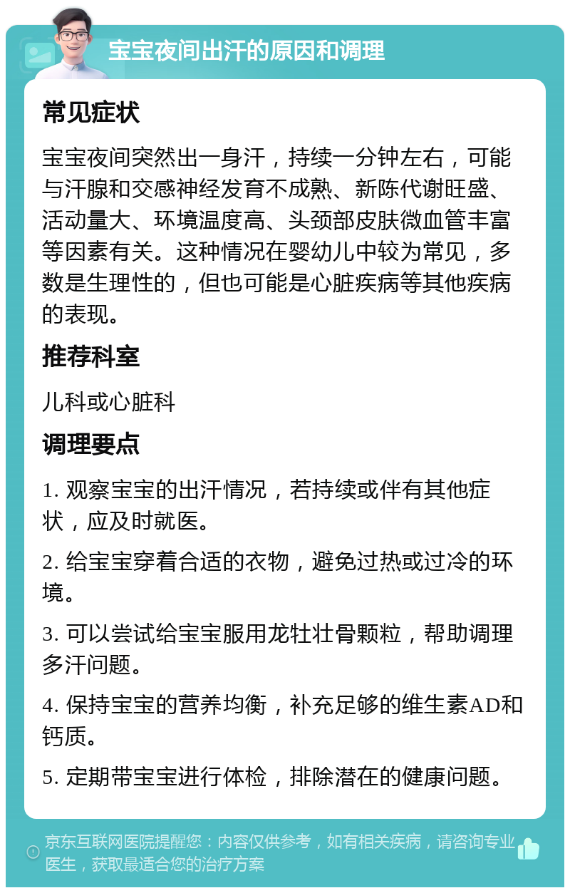 宝宝夜间出汗的原因和调理 常见症状 宝宝夜间突然出一身汗，持续一分钟左右，可能与汗腺和交感神经发育不成熟、新陈代谢旺盛、活动量大、环境温度高、头颈部皮肤微血管丰富等因素有关。这种情况在婴幼儿中较为常见，多数是生理性的，但也可能是心脏疾病等其他疾病的表现。 推荐科室 儿科或心脏科 调理要点 1. 观察宝宝的出汗情况，若持续或伴有其他症状，应及时就医。 2. 给宝宝穿着合适的衣物，避免过热或过冷的环境。 3. 可以尝试给宝宝服用龙牡壮骨颗粒，帮助调理多汗问题。 4. 保持宝宝的营养均衡，补充足够的维生素AD和钙质。 5. 定期带宝宝进行体检，排除潜在的健康问题。