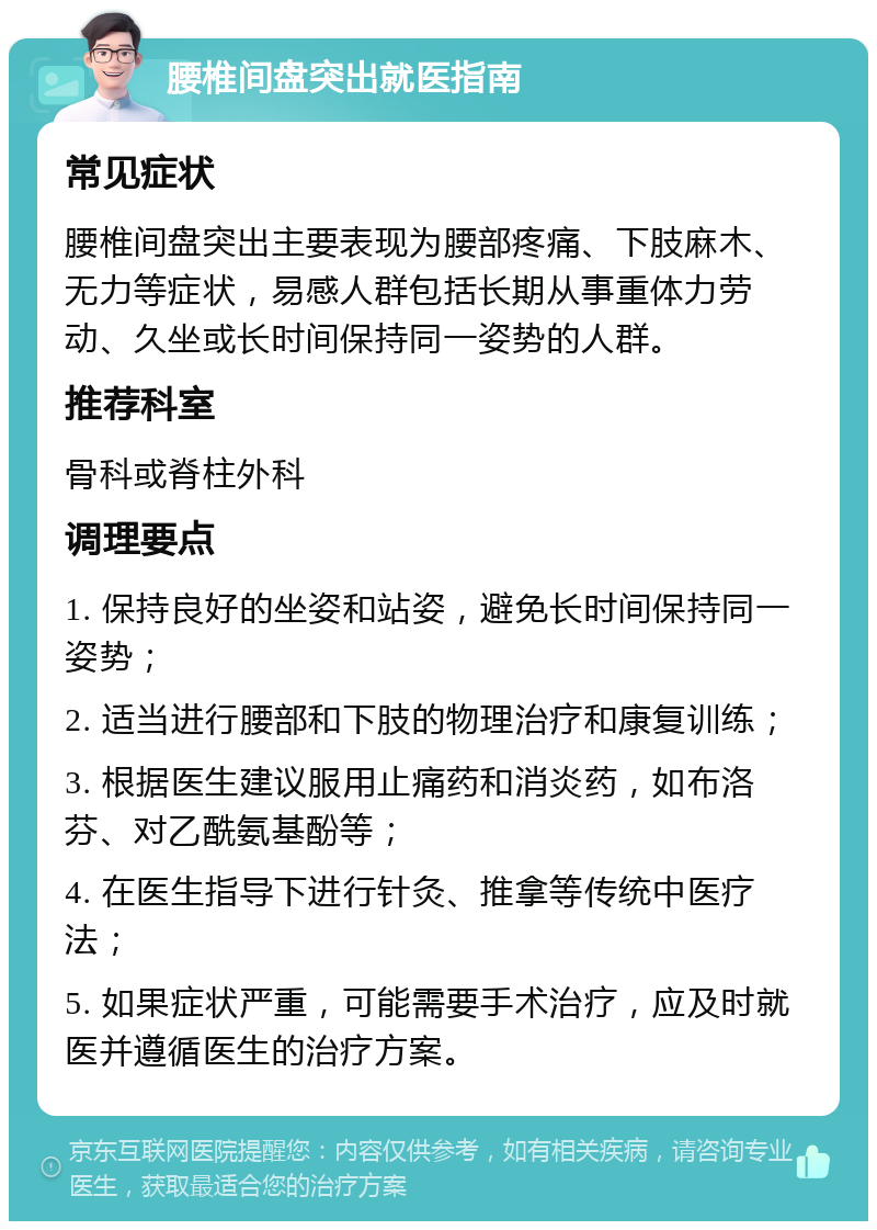 腰椎间盘突出就医指南 常见症状 腰椎间盘突出主要表现为腰部疼痛、下肢麻木、无力等症状，易感人群包括长期从事重体力劳动、久坐或长时间保持同一姿势的人群。 推荐科室 骨科或脊柱外科 调理要点 1. 保持良好的坐姿和站姿，避免长时间保持同一姿势； 2. 适当进行腰部和下肢的物理治疗和康复训练； 3. 根据医生建议服用止痛药和消炎药，如布洛芬、对乙酰氨基酚等； 4. 在医生指导下进行针灸、推拿等传统中医疗法； 5. 如果症状严重，可能需要手术治疗，应及时就医并遵循医生的治疗方案。