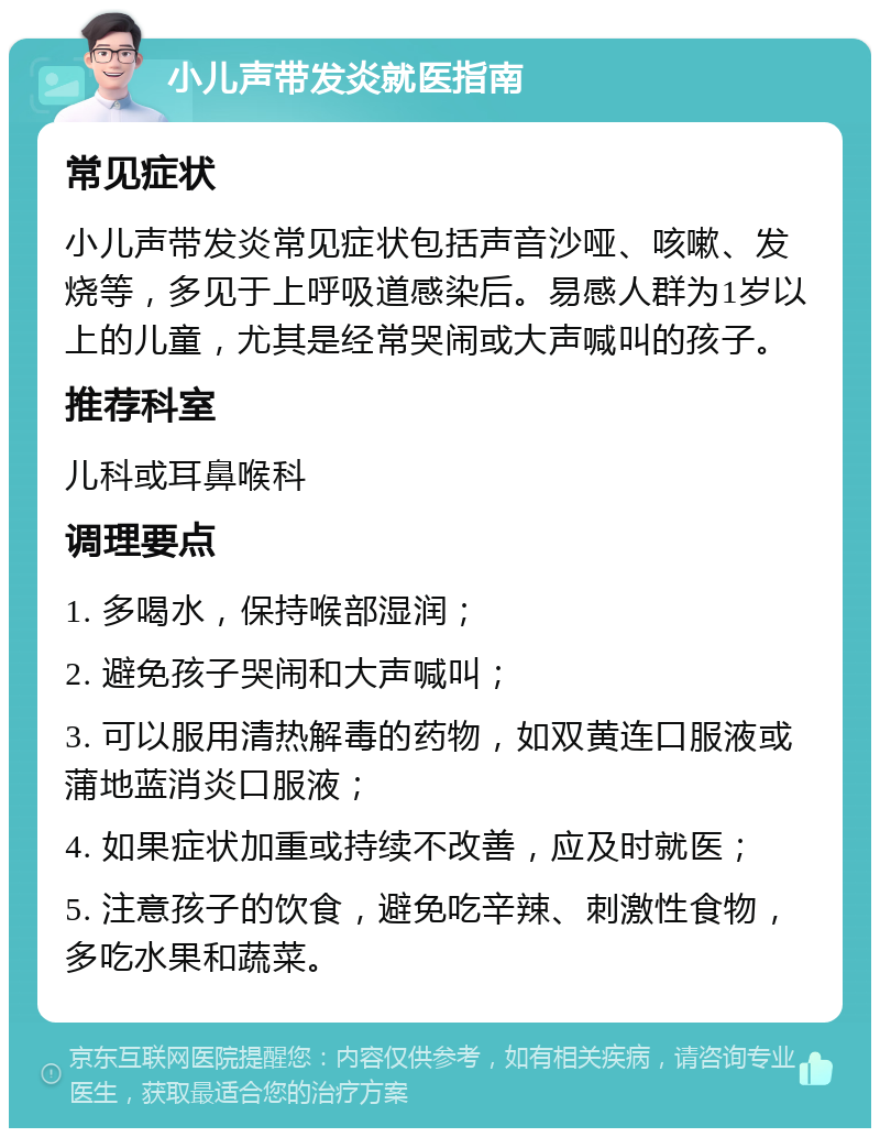 小儿声带发炎就医指南 常见症状 小儿声带发炎常见症状包括声音沙哑、咳嗽、发烧等，多见于上呼吸道感染后。易感人群为1岁以上的儿童，尤其是经常哭闹或大声喊叫的孩子。 推荐科室 儿科或耳鼻喉科 调理要点 1. 多喝水，保持喉部湿润； 2. 避免孩子哭闹和大声喊叫； 3. 可以服用清热解毒的药物，如双黄连口服液或蒲地蓝消炎口服液； 4. 如果症状加重或持续不改善，应及时就医； 5. 注意孩子的饮食，避免吃辛辣、刺激性食物，多吃水果和蔬菜。