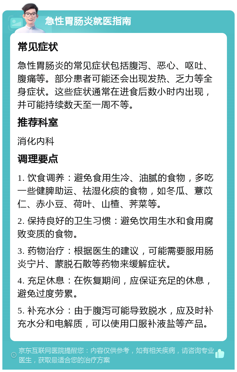 急性胃肠炎就医指南 常见症状 急性胃肠炎的常见症状包括腹泻、恶心、呕吐、腹痛等。部分患者可能还会出现发热、乏力等全身症状。这些症状通常在进食后数小时内出现，并可能持续数天至一周不等。 推荐科室 消化内科 调理要点 1. 饮食调养：避免食用生冷、油腻的食物，多吃一些健脾助运、祛湿化痰的食物，如冬瓜、薏苡仁、赤小豆、荷叶、山楂、荠菜等。 2. 保持良好的卫生习惯：避免饮用生水和食用腐败变质的食物。 3. 药物治疗：根据医生的建议，可能需要服用肠炎宁片、蒙脱石散等药物来缓解症状。 4. 充足休息：在恢复期间，应保证充足的休息，避免过度劳累。 5. 补充水分：由于腹泻可能导致脱水，应及时补充水分和电解质，可以使用口服补液盐等产品。