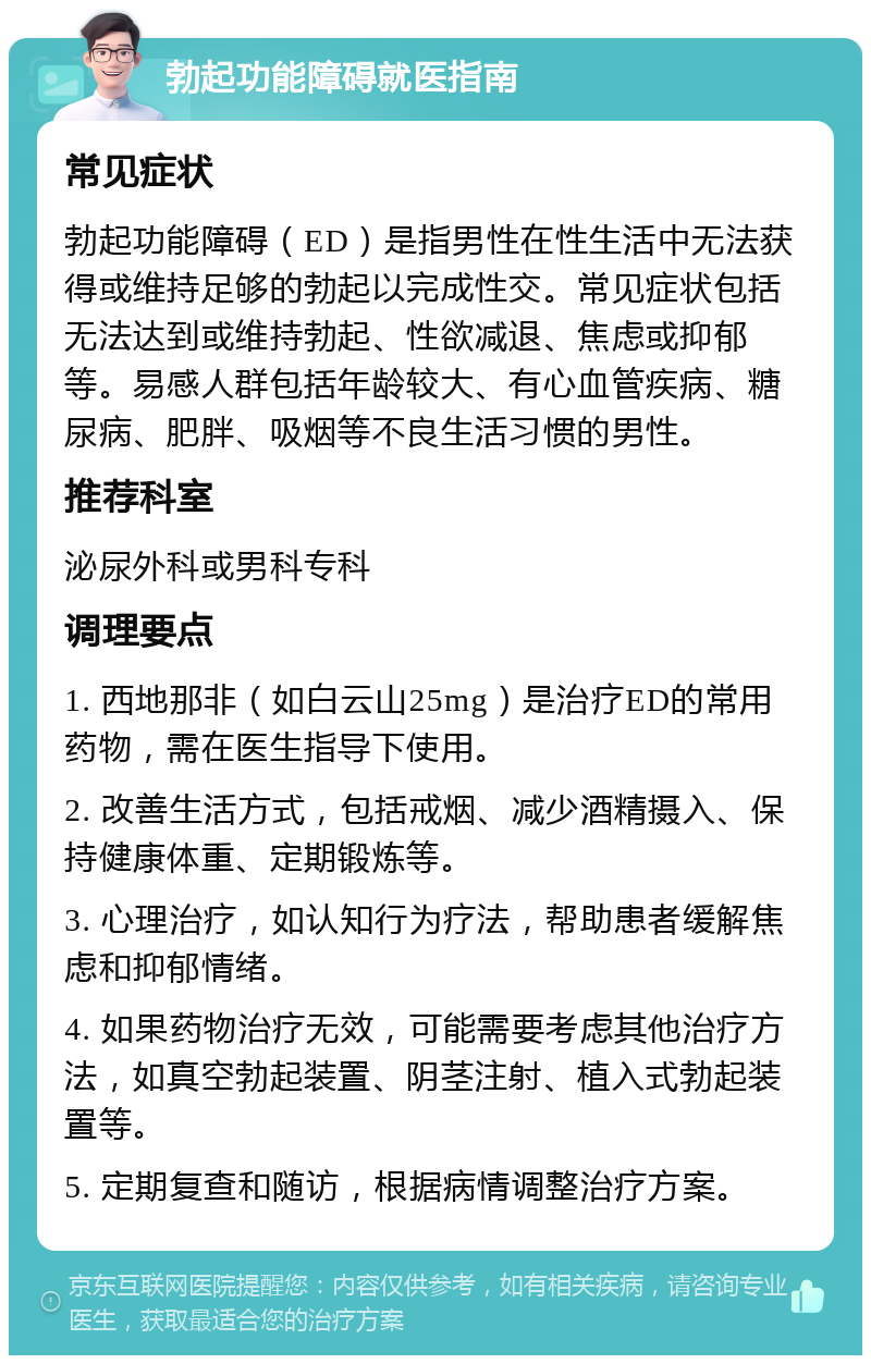 勃起功能障碍就医指南 常见症状 勃起功能障碍（ED）是指男性在性生活中无法获得或维持足够的勃起以完成性交。常见症状包括无法达到或维持勃起、性欲减退、焦虑或抑郁等。易感人群包括年龄较大、有心血管疾病、糖尿病、肥胖、吸烟等不良生活习惯的男性。 推荐科室 泌尿外科或男科专科 调理要点 1. 西地那非（如白云山25mg）是治疗ED的常用药物，需在医生指导下使用。 2. 改善生活方式，包括戒烟、减少酒精摄入、保持健康体重、定期锻炼等。 3. 心理治疗，如认知行为疗法，帮助患者缓解焦虑和抑郁情绪。 4. 如果药物治疗无效，可能需要考虑其他治疗方法，如真空勃起装置、阴茎注射、植入式勃起装置等。 5. 定期复查和随访，根据病情调整治疗方案。