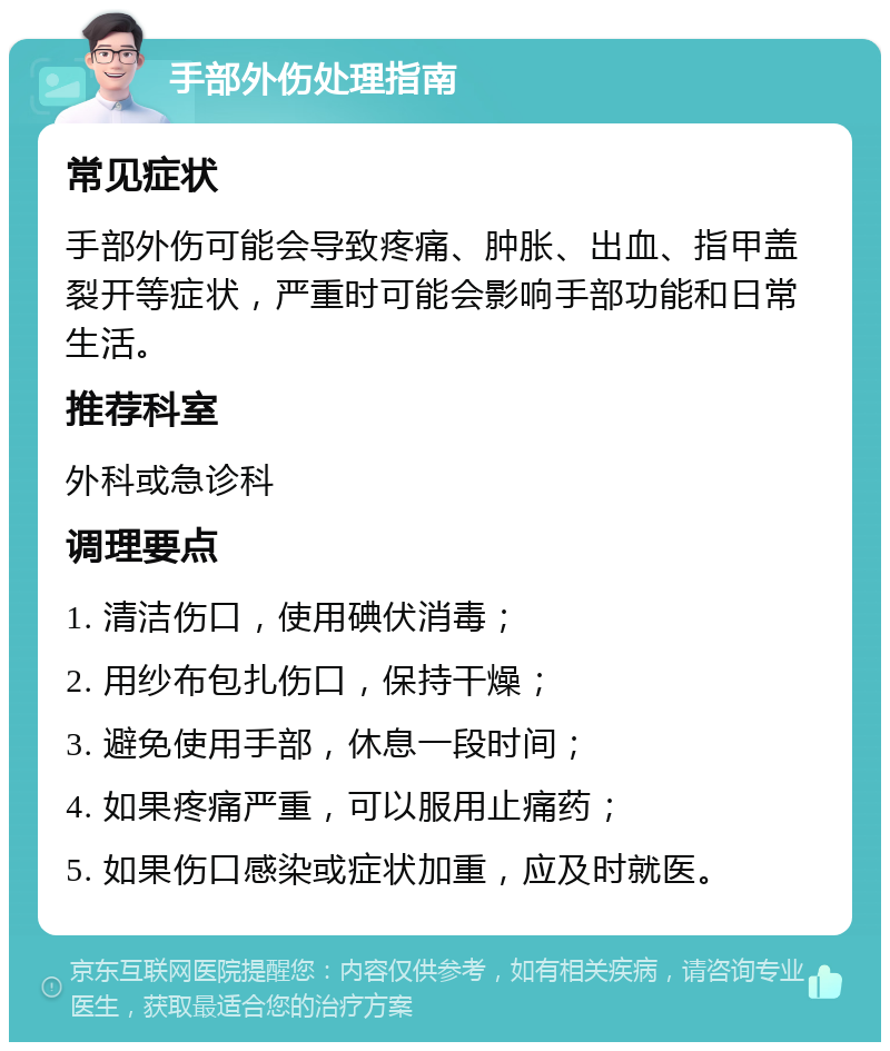 手部外伤处理指南 常见症状 手部外伤可能会导致疼痛、肿胀、出血、指甲盖裂开等症状，严重时可能会影响手部功能和日常生活。 推荐科室 外科或急诊科 调理要点 1. 清洁伤口，使用碘伏消毒； 2. 用纱布包扎伤口，保持干燥； 3. 避免使用手部，休息一段时间； 4. 如果疼痛严重，可以服用止痛药； 5. 如果伤口感染或症状加重，应及时就医。