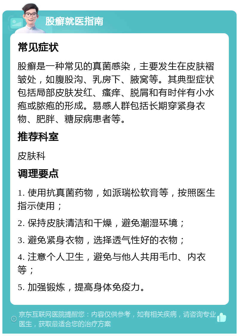 股癣就医指南 常见症状 股癣是一种常见的真菌感染，主要发生在皮肤褶皱处，如腹股沟、乳房下、腋窝等。其典型症状包括局部皮肤发红、瘙痒、脱屑和有时伴有小水疱或脓疱的形成。易感人群包括长期穿紧身衣物、肥胖、糖尿病患者等。 推荐科室 皮肤科 调理要点 1. 使用抗真菌药物，如派瑞松软膏等，按照医生指示使用； 2. 保持皮肤清洁和干燥，避免潮湿环境； 3. 避免紧身衣物，选择透气性好的衣物； 4. 注意个人卫生，避免与他人共用毛巾、内衣等； 5. 加强锻炼，提高身体免疫力。