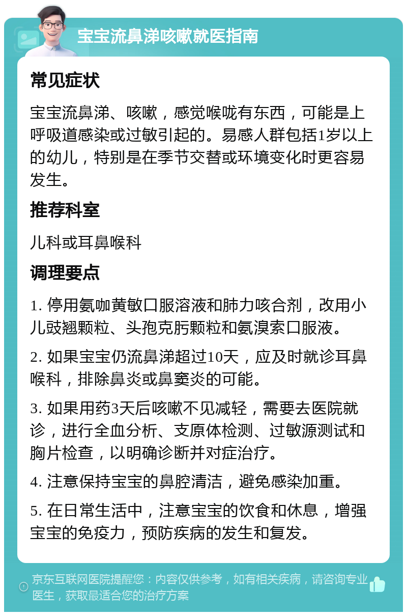 宝宝流鼻涕咳嗽就医指南 常见症状 宝宝流鼻涕、咳嗽，感觉喉咙有东西，可能是上呼吸道感染或过敏引起的。易感人群包括1岁以上的幼儿，特别是在季节交替或环境变化时更容易发生。 推荐科室 儿科或耳鼻喉科 调理要点 1. 停用氨咖黄敏口服溶液和肺力咳合剂，改用小儿豉翘颗粒、头孢克肟颗粒和氨溴索口服液。 2. 如果宝宝仍流鼻涕超过10天，应及时就诊耳鼻喉科，排除鼻炎或鼻窦炎的可能。 3. 如果用药3天后咳嗽不见减轻，需要去医院就诊，进行全血分析、支原体检测、过敏源测试和胸片检查，以明确诊断并对症治疗。 4. 注意保持宝宝的鼻腔清洁，避免感染加重。 5. 在日常生活中，注意宝宝的饮食和休息，增强宝宝的免疫力，预防疾病的发生和复发。