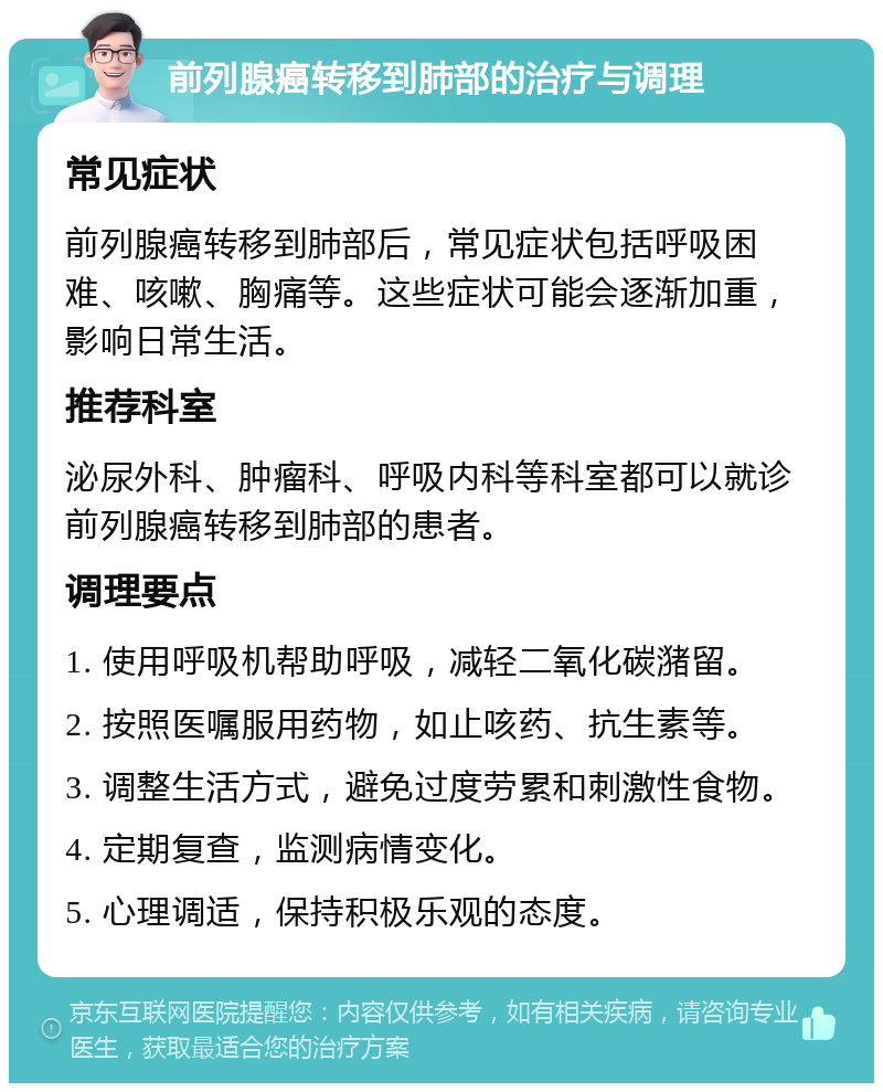 前列腺癌转移到肺部的治疗与调理 常见症状 前列腺癌转移到肺部后，常见症状包括呼吸困难、咳嗽、胸痛等。这些症状可能会逐渐加重，影响日常生活。 推荐科室 泌尿外科、肿瘤科、呼吸内科等科室都可以就诊前列腺癌转移到肺部的患者。 调理要点 1. 使用呼吸机帮助呼吸，减轻二氧化碳潴留。 2. 按照医嘱服用药物，如止咳药、抗生素等。 3. 调整生活方式，避免过度劳累和刺激性食物。 4. 定期复查，监测病情变化。 5. 心理调适，保持积极乐观的态度。