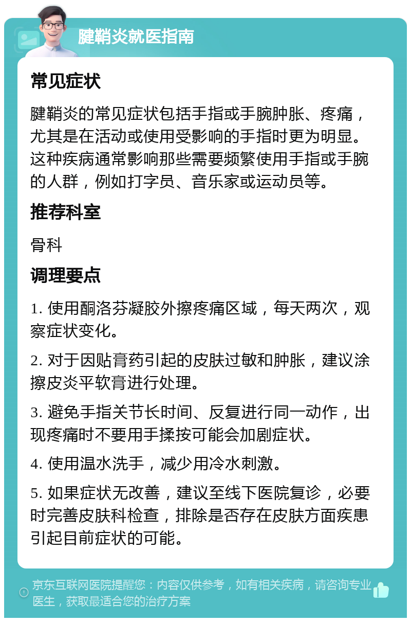 腱鞘炎就医指南 常见症状 腱鞘炎的常见症状包括手指或手腕肿胀、疼痛，尤其是在活动或使用受影响的手指时更为明显。这种疾病通常影响那些需要频繁使用手指或手腕的人群，例如打字员、音乐家或运动员等。 推荐科室 骨科 调理要点 1. 使用酮洛芬凝胶外擦疼痛区域，每天两次，观察症状变化。 2. 对于因贴膏药引起的皮肤过敏和肿胀，建议涂擦皮炎平软膏进行处理。 3. 避免手指关节长时间、反复进行同一动作，出现疼痛时不要用手揉按可能会加剧症状。 4. 使用温水洗手，减少用冷水刺激。 5. 如果症状无改善，建议至线下医院复诊，必要时完善皮肤科检查，排除是否存在皮肤方面疾患引起目前症状的可能。