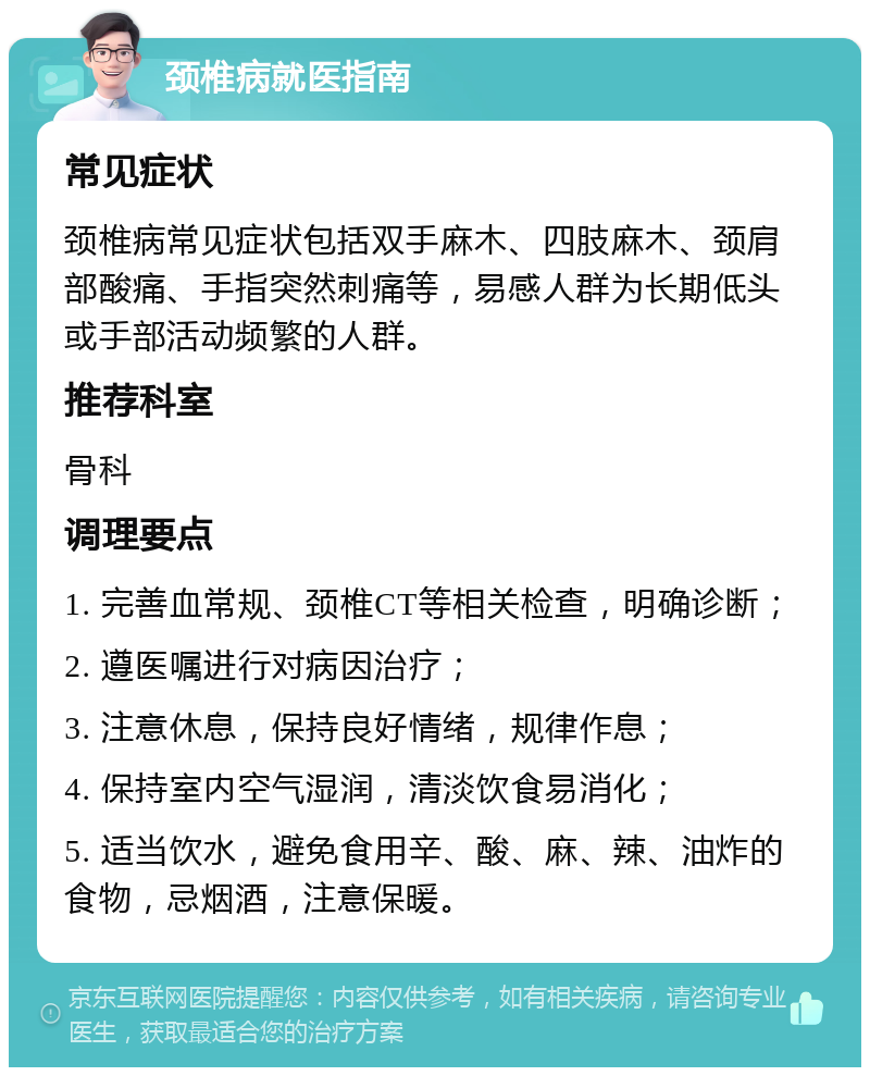 颈椎病就医指南 常见症状 颈椎病常见症状包括双手麻木、四肢麻木、颈肩部酸痛、手指突然刺痛等，易感人群为长期低头或手部活动频繁的人群。 推荐科室 骨科 调理要点 1. 完善血常规、颈椎CT等相关检查，明确诊断； 2. 遵医嘱进行对病因治疗； 3. 注意休息，保持良好情绪，规律作息； 4. 保持室内空气湿润，清淡饮食易消化； 5. 适当饮水，避免食用辛、酸、麻、辣、油炸的食物，忌烟酒，注意保暖。